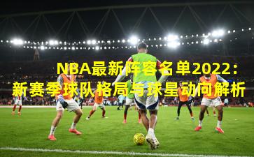 NBA最新阵容名单2022：新赛季球队格局与球星动向解析