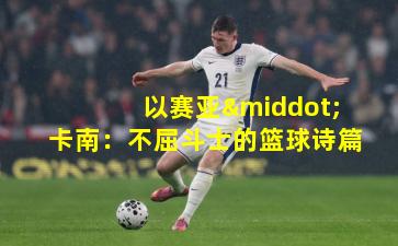 以赛亚·卡南:不屈斗士的篮球诗篇