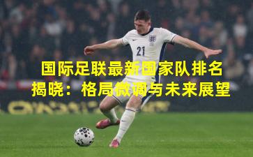 国际足联最新国家队排名揭晓：格局微调与未来展望