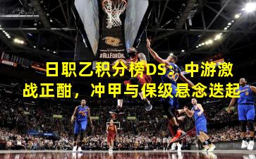 日职乙积分榜DS:中游激战正酣,冲甲与保级悬念迭起