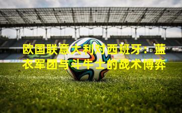 欧国联意大利对西班牙:蓝衣军团与斗牛士的战术博弈