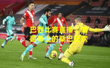 巴西比赛直播：绿茵场上的桑巴狂欢