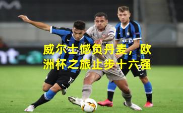 威尔士憾负丹麦，欧洲杯之旅止步十六强