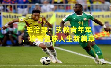 王治郅：执教青年军，续写篮球人生新篇章