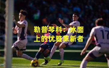 勒普琴科：冰面上的优雅革新者