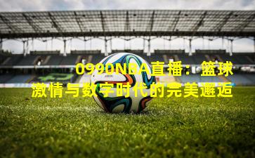 0990NBA直播：篮球激情与数字时代的完美邂逅