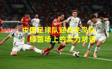 中国足球队迎战关岛队：绿茵场上的实力对话