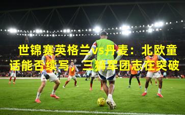 世锦赛英格兰vs丹麦：北欧童话能否续写，三狮军团志在突破
