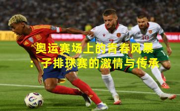 奥运赛场上的青春风暴：子排球赛的激情与传承