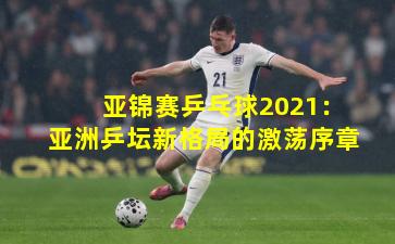 亚锦赛乒乓球2021：亚洲乒坛新格局的激荡序章