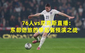 76人vs尼克斯直播：东部劲旅的季后赛预演之战